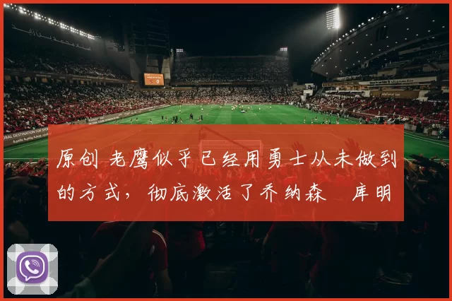 原创 老鹰似乎已经用勇士从未做到的方式,彻底激活了乔纳森・库明加