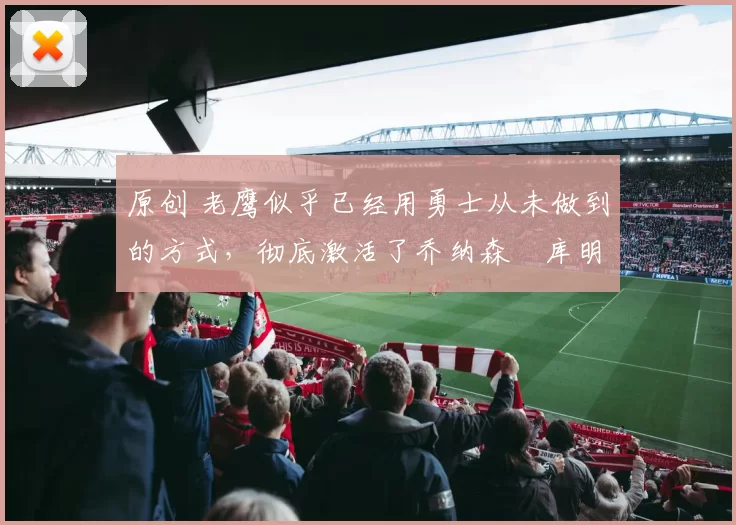 原创 老鹰似乎已经用勇士从未做到的方式，彻底激活了乔纳森・库明加