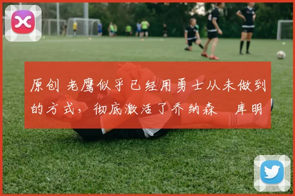 原创 老鹰似乎已经用勇士从未做到的方式，彻底激活了乔纳森・库明加