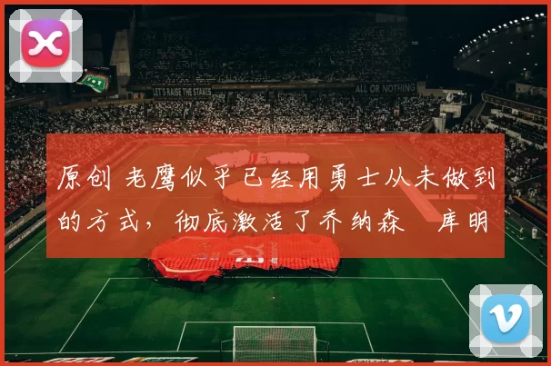 原创 老鹰似乎已经用勇士从未做到的方式，彻底激活了乔纳森・库明加