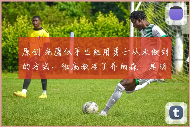 原创 老鹰似乎已经用勇士从未做到的方式，彻底激活了乔纳森・库明加