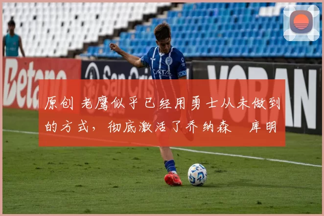 原创 老鹰似乎已经用勇士从未做到的方式,彻底激活了乔纳森・库明加