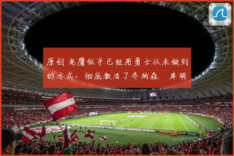 原创 老鹰似乎已经用勇士从未做到的方式,彻底激活了乔纳森・库明加