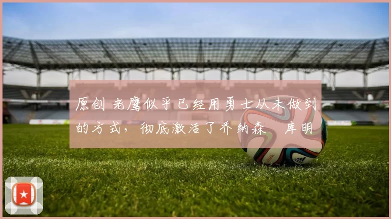 原创 老鹰似乎已经用勇士从未做到的方式，彻底激活了乔纳森・库明加