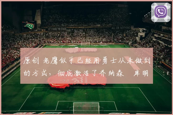 原创 老鹰似乎已经用勇士从未做到的方式，彻底激活了乔纳森・库明加