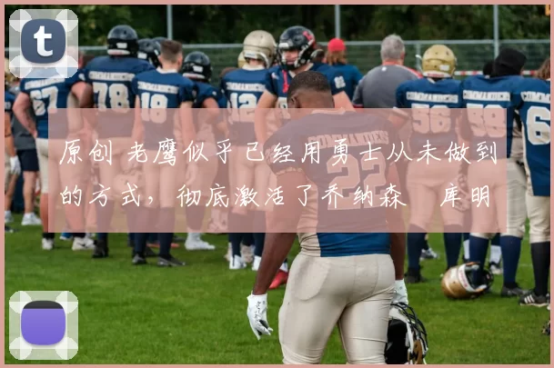 原创 老鹰似乎已经用勇士从未做到的方式,彻底激活了乔纳森・库明加