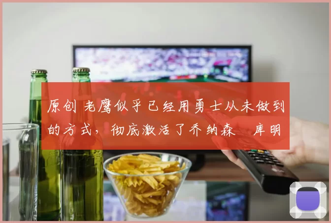 原创 老鹰似乎已经用勇士从未做到的方式，彻底激活了乔纳森・库明加