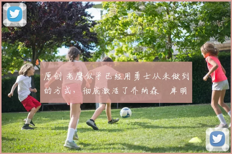 原创 老鹰似乎已经用勇士从未做到的方式，彻底激活了乔纳森・库明加