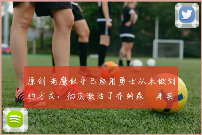 原创 老鹰似乎已经用勇士从未做到的方式，彻底激活了乔纳森・库明加