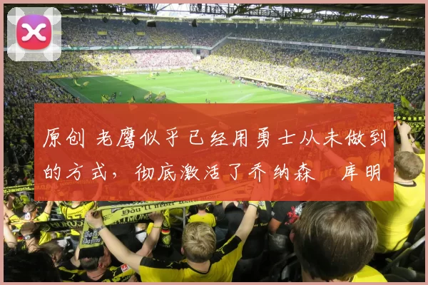 原创 老鹰似乎已经用勇士从未做到的方式，彻底激活了乔纳森・库明加