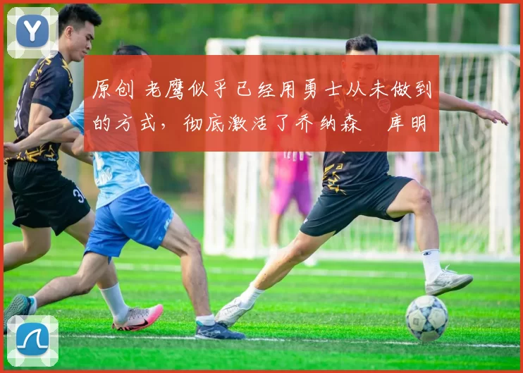 原创 老鹰似乎已经用勇士从未做到的方式,彻底激活了乔纳森・库明加