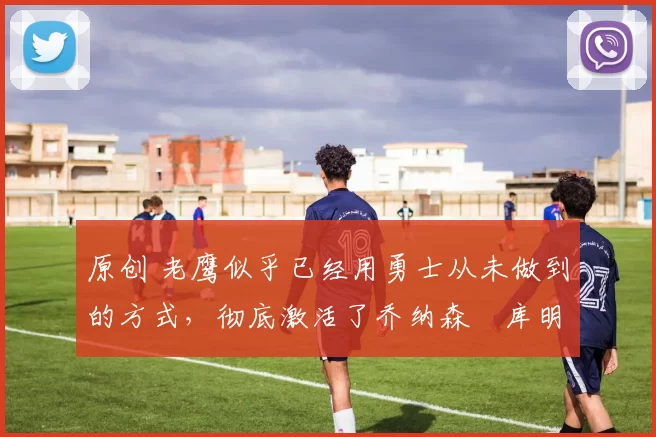 原创 老鹰似乎已经用勇士从未做到的方式，彻底激活了乔纳森・库明加