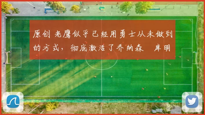 原创 老鹰似乎已经用勇士从未做到的方式，彻底激活了乔纳森・库明加