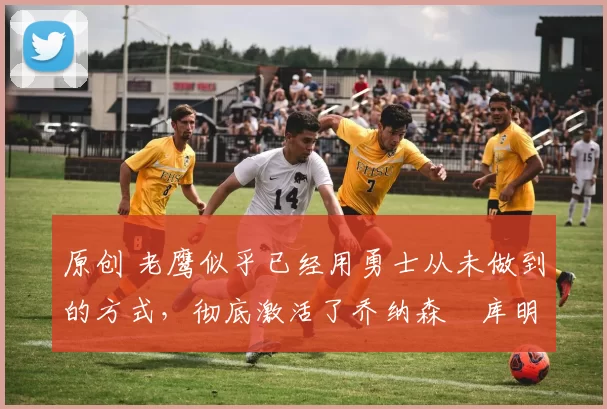 原创 老鹰似乎已经用勇士从未做到的方式，彻底激活了乔纳森・库明加