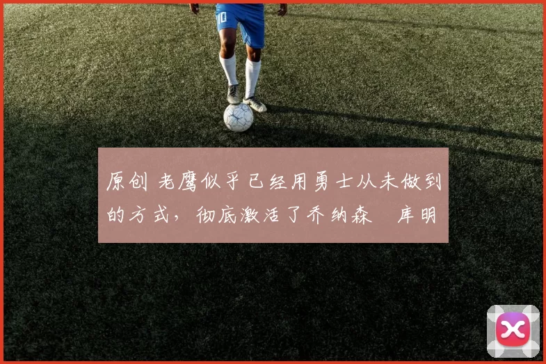 原创 老鹰似乎已经用勇士从未做到的方式,彻底激活了乔纳森・库明加