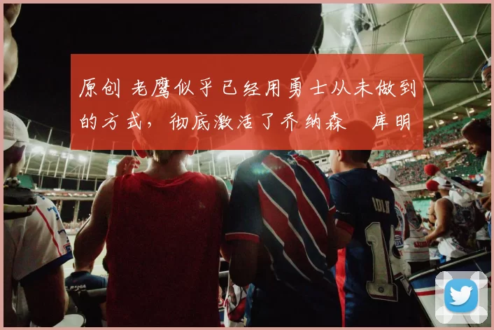 原创 老鹰似乎已经用勇士从未做到的方式，彻底激活了乔纳森・库明加