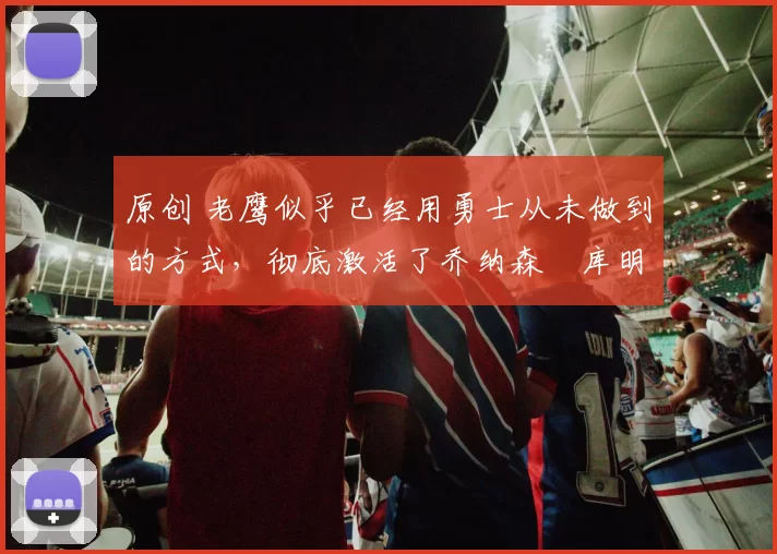 原创 老鹰似乎已经用勇士从未做到的方式，彻底激活了乔纳森・库明加