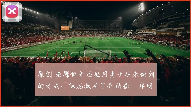 原创 老鹰似乎已经用勇士从未做到的方式,彻底激活了乔纳森・库明加