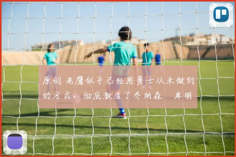 原创 老鹰似乎已经用勇士从未做到的方式，彻底激活了乔纳森・库明加