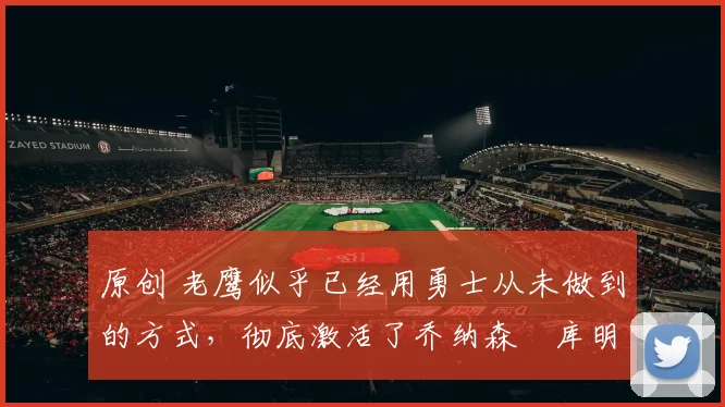 原创 老鹰似乎已经用勇士从未做到的方式，彻底激活了乔纳森・库明加