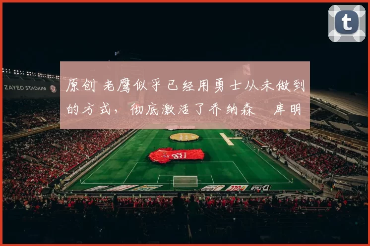 原创 老鹰似乎已经用勇士从未做到的方式，彻底激活了乔纳森・库明加