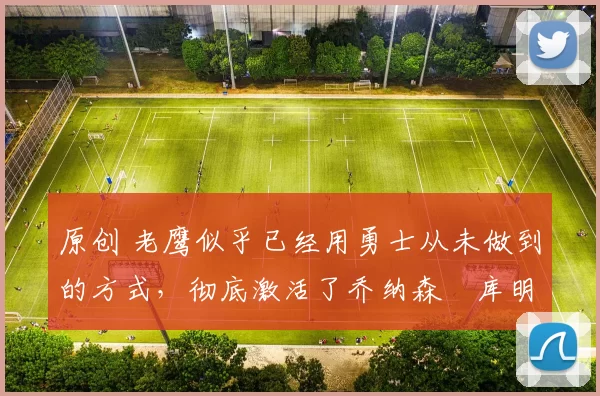 原创 老鹰似乎已经用勇士从未做到的方式，彻底激活了乔纳森・库明加