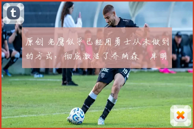 原创 老鹰似乎已经用勇士从未做到的方式，彻底激活了乔纳森・库明加