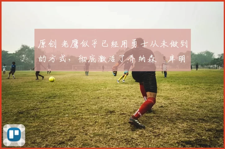 原创 老鹰似乎已经用勇士从未做到的方式，彻底激活了乔纳森・库明加