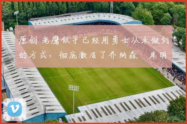 原创 老鹰似乎已经用勇士从未做到的方式，彻底激活了乔纳森・库明加