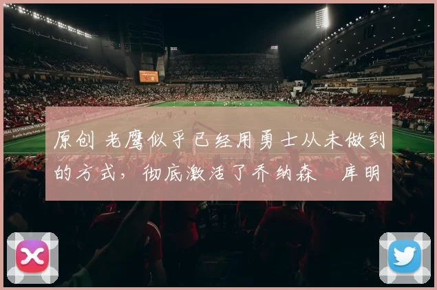 原创 老鹰似乎已经用勇士从未做到的方式,彻底激活了乔纳森・库明加