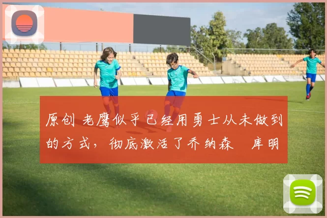 原创 老鹰似乎已经用勇士从未做到的方式，彻底激活了乔纳森・库明加