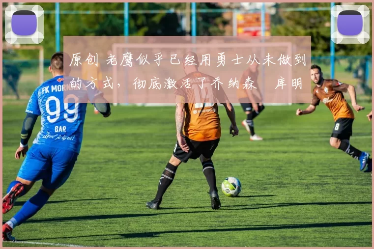 原创 老鹰似乎已经用勇士从未做到的方式,彻底激活了乔纳森・库明加