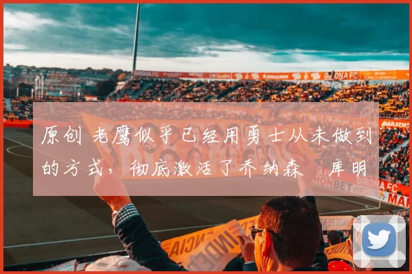 原创 老鹰似乎已经用勇士从未做到的方式，彻底激活了乔纳森・库明加