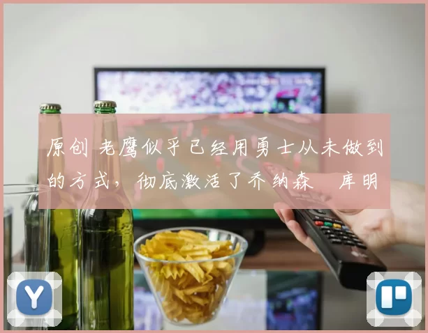 原创 老鹰似乎已经用勇士从未做到的方式，彻底激活了乔纳森・库明加