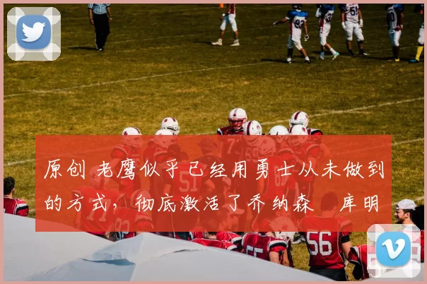 原创 老鹰似乎已经用勇士从未做到的方式，彻底激活了乔纳森・库明加