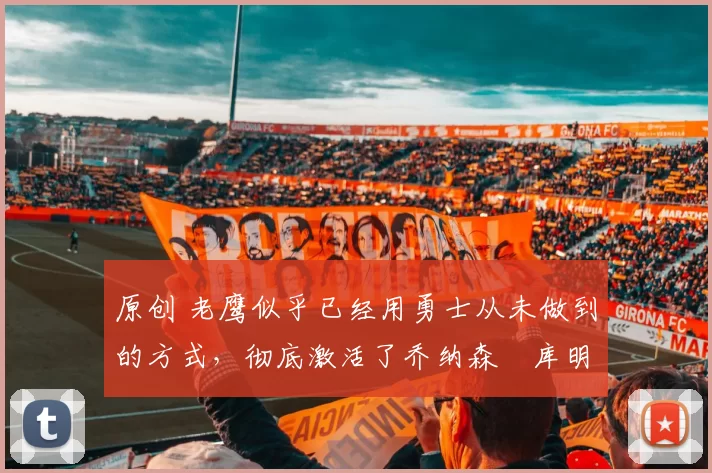 原创 老鹰似乎已经用勇士从未做到的方式，彻底激活了乔纳森・库明加