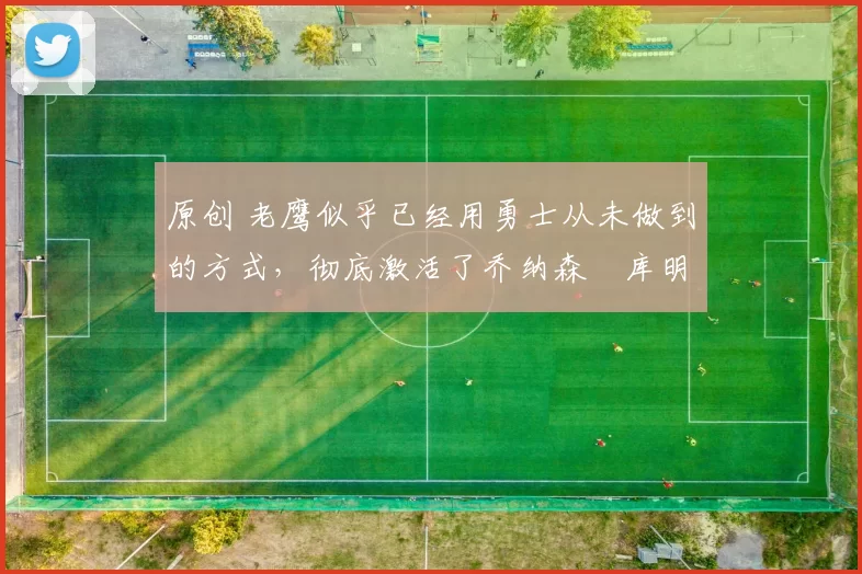 原创 老鹰似乎已经用勇士从未做到的方式，彻底激活了乔纳森・库明加