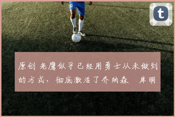 原创 老鹰似乎已经用勇士从未做到的方式,彻底激活了乔纳森・库明加