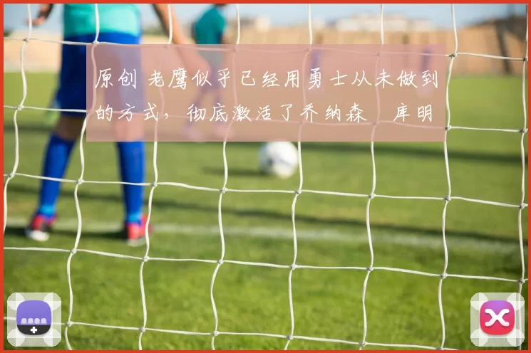 原创 老鹰似乎已经用勇士从未做到的方式，彻底激活了乔纳森・库明加