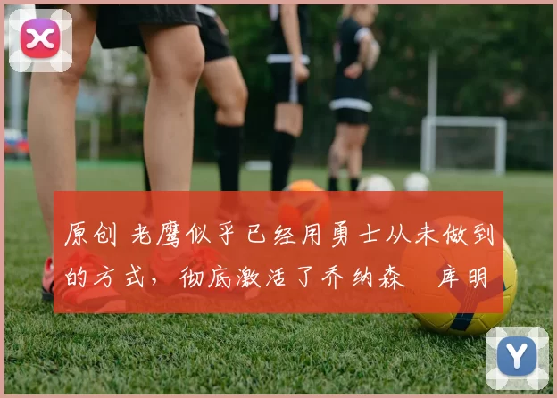 原创 老鹰似乎已经用勇士从未做到的方式,彻底激活了乔纳森・库明加