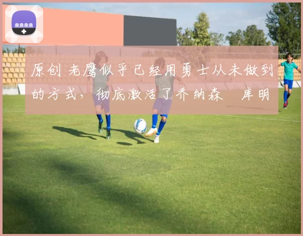 原创 老鹰似乎已经用勇士从未做到的方式，彻底激活了乔纳森・库明加