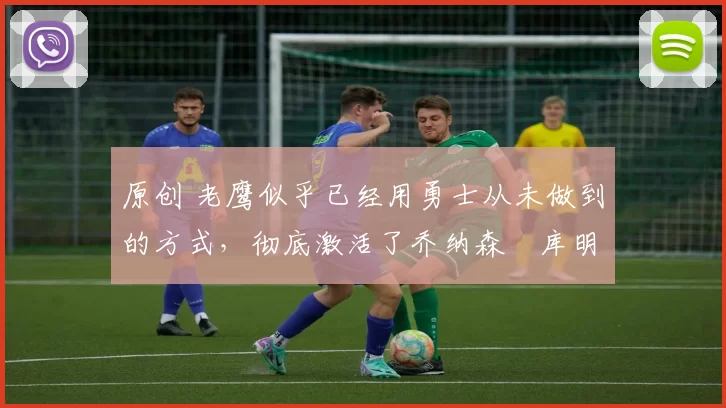 原创 老鹰似乎已经用勇士从未做到的方式，彻底激活了乔纳森・库明加