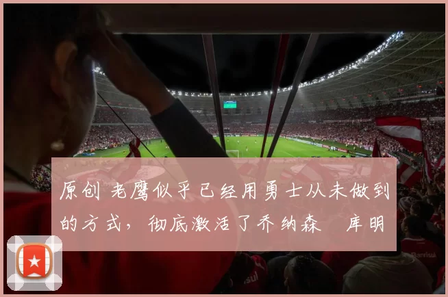 原创 老鹰似乎已经用勇士从未做到的方式，彻底激活了乔纳森・库明加