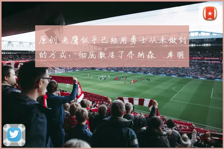 原创 老鹰似乎已经用勇士从未做到的方式，彻底激活了乔纳森・库明加