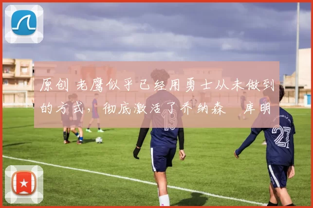 原创 老鹰似乎已经用勇士从未做到的方式,彻底激活了乔纳森・库明加