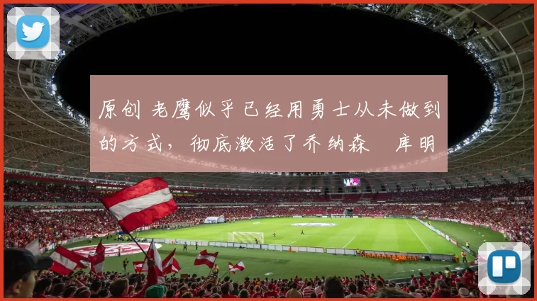 原创 老鹰似乎已经用勇士从未做到的方式,彻底激活了乔纳森・库明加