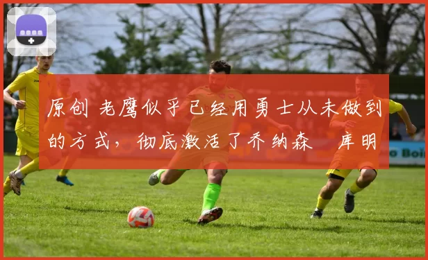 原创 老鹰似乎已经用勇士从未做到的方式，彻底激活了乔纳森・库明加