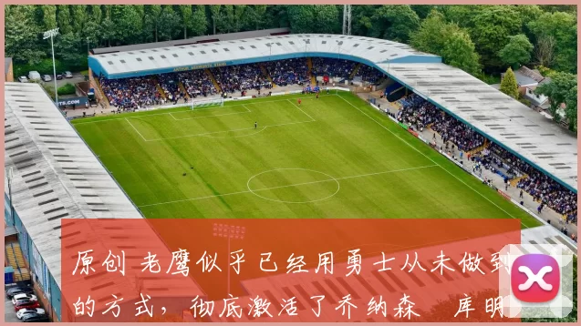 原创 老鹰似乎已经用勇士从未做到的方式,彻底激活了乔纳森・库明加