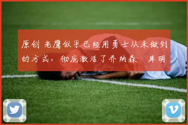 原创 老鹰似乎已经用勇士从未做到的方式，彻底激活了乔纳森・库明加