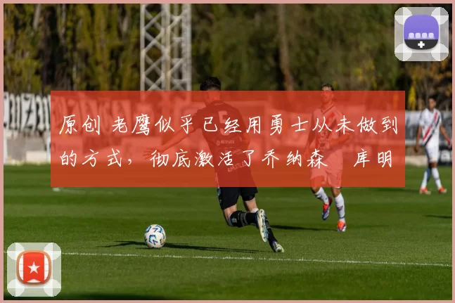 原创 老鹰似乎已经用勇士从未做到的方式，彻底激活了乔纳森・库明加